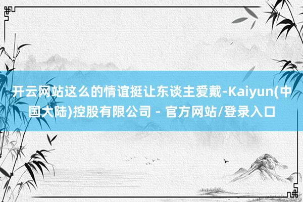 开云网站这么的情谊挺让东谈主爱戴-Kaiyun(中国大陆)控股有限公司 - 官方网站/登录入口