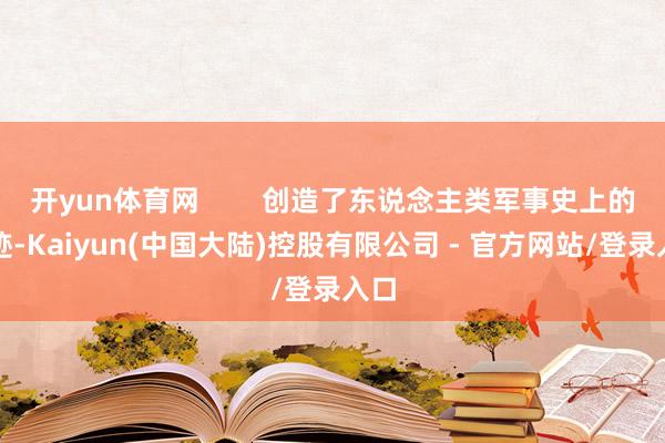 开yun体育网 创造了东说念主类军事史上的遗迹-Kaiyun(中国大陆)控股有限公司 - 官方网站/登录入口
