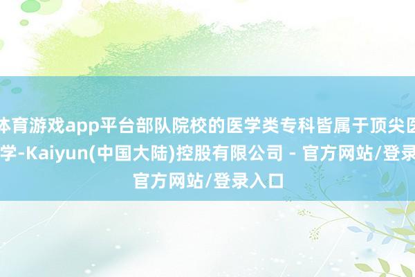 体育游戏app平台部队院校的医学类专科皆属于顶尖医科大学-Kaiyun(中国大陆)控股有限公司 - 官方网站/登录入口
