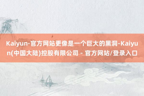 Kaiyun·官方网站更像是一个巨大的黑洞-Kaiyun(中国大陆)控股有限公司 - 官方网站/登录入口