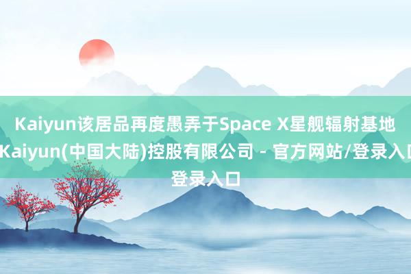 Kaiyun该居品再度愚弄于Space X星舰辐射基地-Kaiyun(中国大陆)控股有限公司 - 官方网站/登录入口