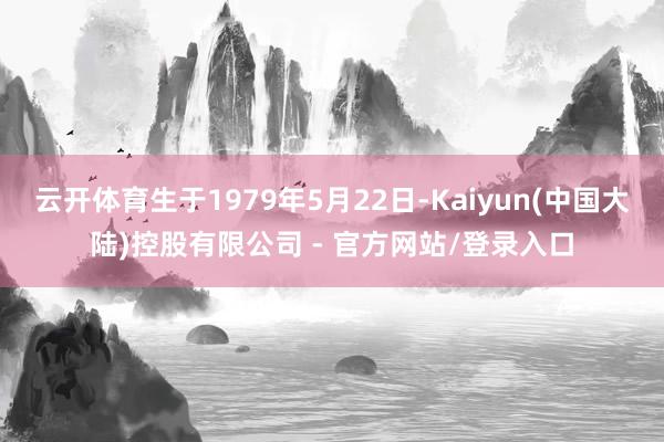 云开体育生于1979年5月22日-Kaiyun(中国大陆)控股有限公司 - 官方网站/登录入口