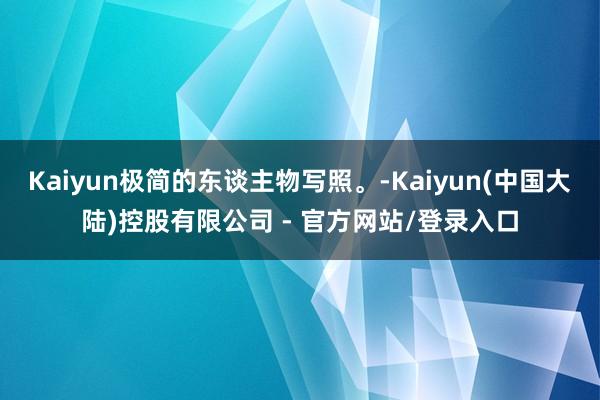 Kaiyun极简的东谈主物写照。-Kaiyun(中国大陆)控股有限公司 - 官方网站/登录入口