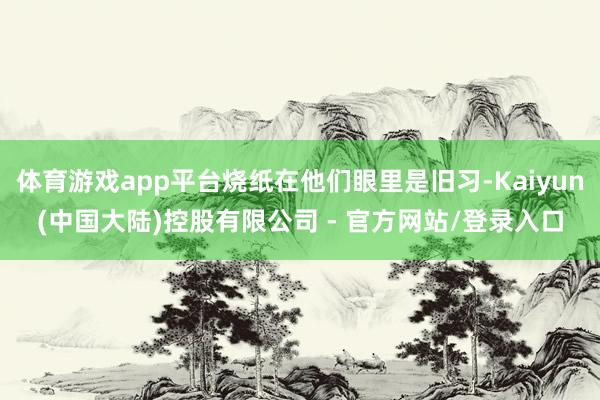 体育游戏app平台烧纸在他们眼里是旧习-Kaiyun(中国大陆)控股有限公司 - 官方网站/登录入口