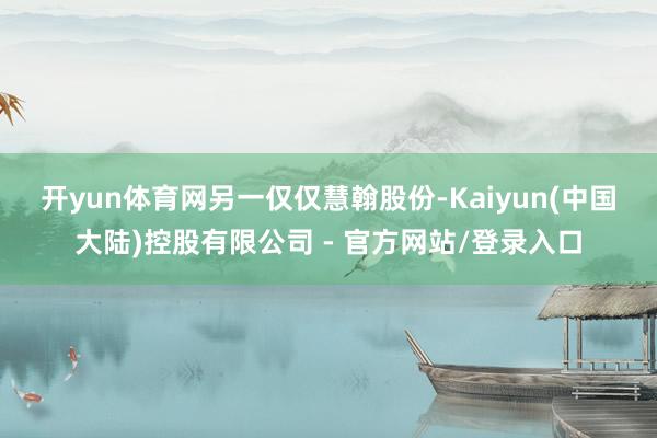 开yun体育网　　另一仅仅慧翰股份-Kaiyun(中国大陆)控股有限公司 - 官方网站/登录入口