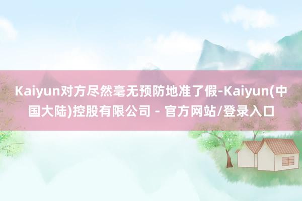 Kaiyun对方尽然毫无预防地准了假-Kaiyun(中国大陆)控股有限公司 - 官方网站/登录入口