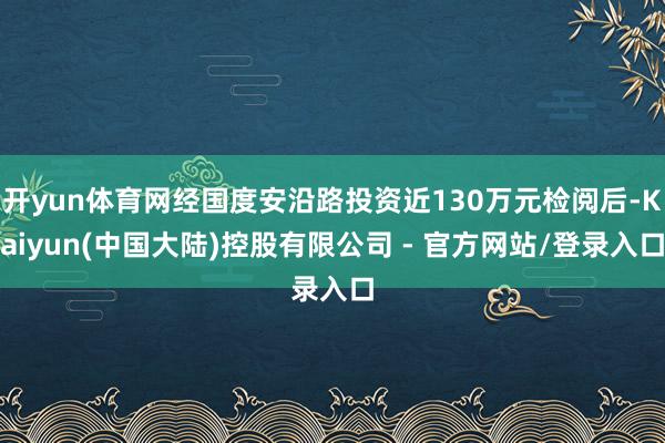开yun体育网经国度安沿路投资近130万元检阅后-Kaiyun(中国大陆)控股有限公司 - 官方网站/登录入口