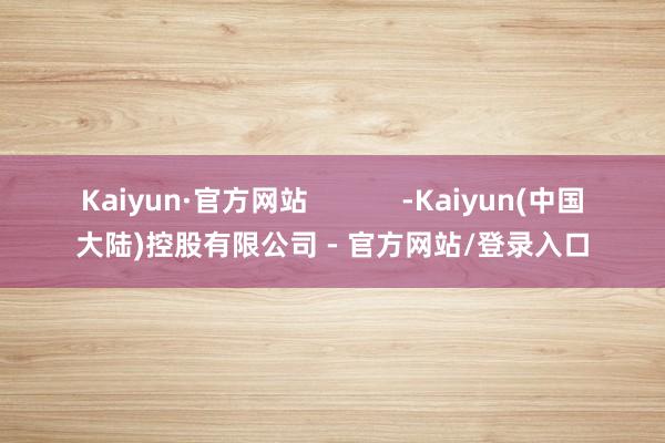 Kaiyun·官方网站 -Kaiyun(中国大陆)控股有限公司 - 官方网站/登录入口