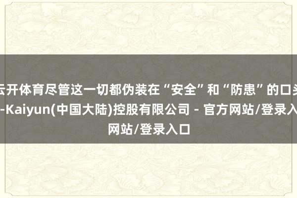 云开体育尽管这一切都伪装在“安全”和“防患”的口头下-Kaiyun(中国大陆)控股有限公司 - 官方网站/登录入口