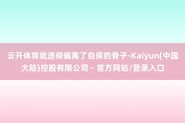 云开体育就透彻偏离了自保的骨子-Kaiyun(中国大陆)控股有限公司 - 官方网站/登录入口