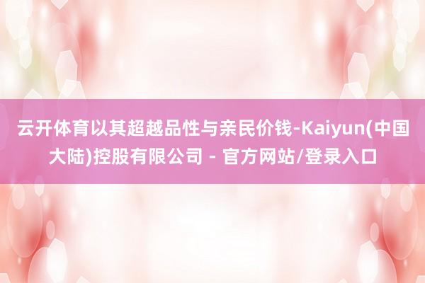 云开体育以其超越品性与亲民价钱-Kaiyun(中国大陆)控股有限公司 - 官方网站/登录入口