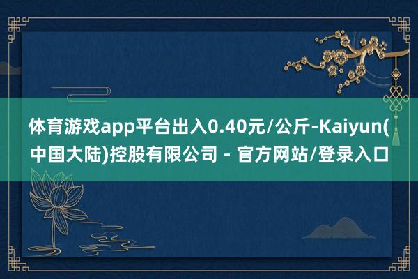 体育游戏app平台出入0.40元/公斤-Kaiyun(中国大陆)控股有限公司 - 官方网站/登录入口
