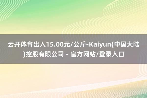 云开体育出入15.00元/公斤-Kaiyun(中国大陆)控股有限公司 - 官方网站/登录入口