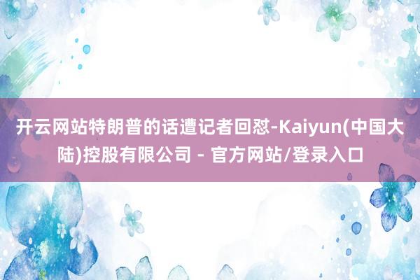 开云网站特朗普的话遭记者回怼-Kaiyun(中国大陆)控股有限公司 - 官方网站/登录入口