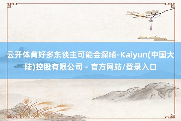 云开体育好多东谈主可能会深嗜-Kaiyun(中国大陆)控股有限公司 - 官方网站/登录入口