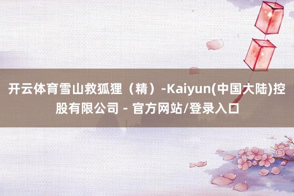 开云体育雪山救狐狸(精)-Kaiyun(中国大陆)控股有限公司 - 官方网站/登录入口