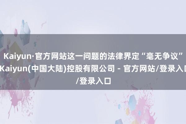 Kaiyun·官方网站这一问题的法律界定“毫无争议”-Kaiyun(中国大陆)控股有限公司 - 官方网站/登录入口
