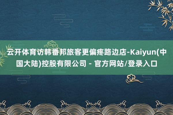 云开体育访韩番邦旅客更偏疼路边店-Kaiyun(中国大陆)控股有限公司 - 官方网站/登录入口