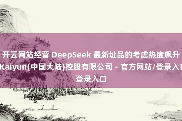 开云网站经营 DeepSeek 最新址品的考虑热度飙升-Kaiyun(中国大陆)控股有限公司 - 官方网站/登录入口