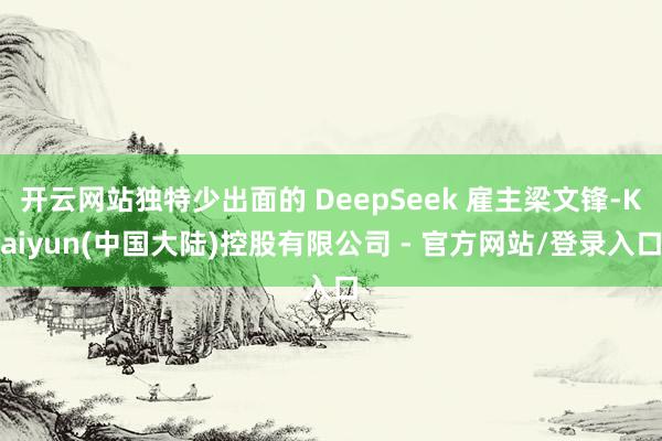 开云网站独特少出面的 DeepSeek 雇主梁文锋-Kaiyun(中国大陆)控股有限公司 - 官方网站/登录入口