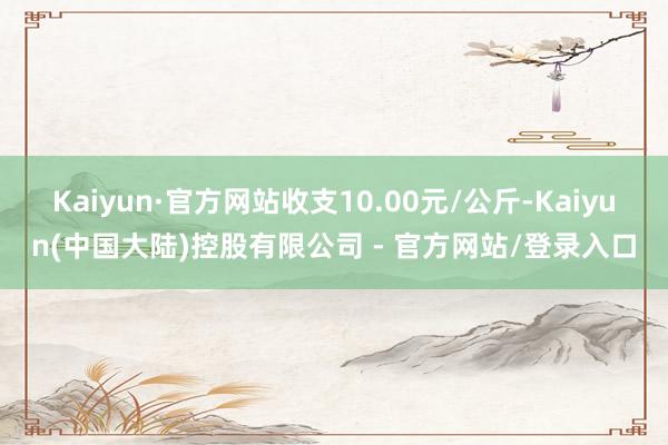 Kaiyun·官方网站收支10.00元/公斤-Kaiyun(中国大陆)控股有限公司 - 官方网站/登录入口