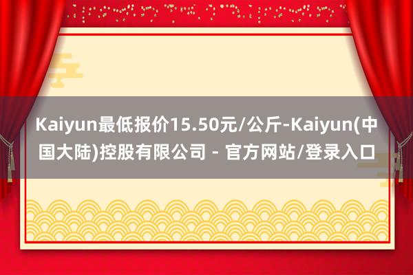 Kaiyun最低报价15.50元/公斤-Kaiyun(中国大陆)控股有限公司 - 官方网站/登录入口