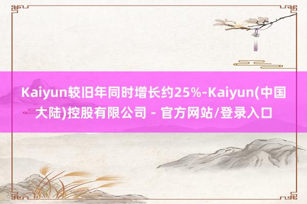 Kaiyun较旧年同时增长约25%-Kaiyun(中国大陆)控股有限公司 - 官方网站/登录入口