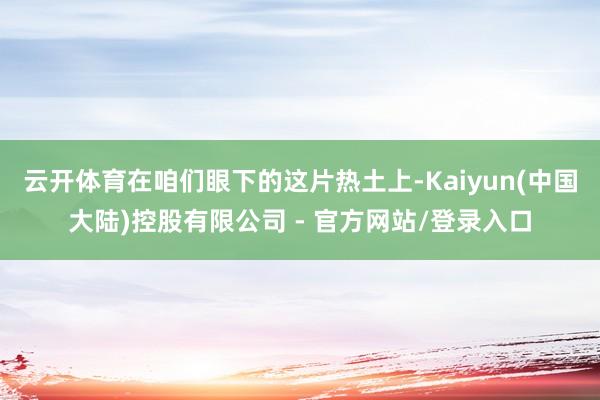 云开体育在咱们眼下的这片热土上-Kaiyun(中国大陆)控股有限公司 - 官方网站/登录入口