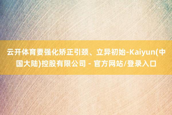 云开体育要强化矫正引颈、立异初始-Kaiyun(中国大陆)控股有限公司 - 官方网站/登录入口