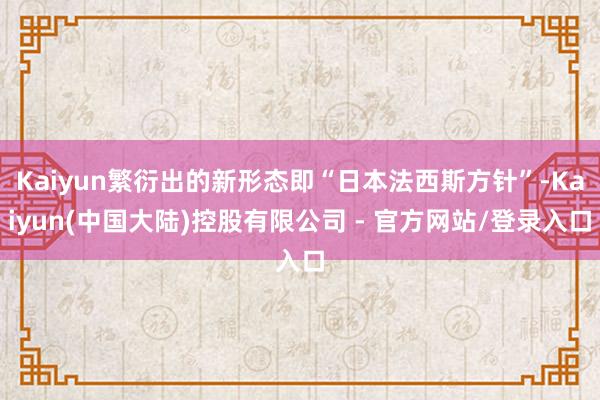 Kaiyun繁衍出的新形态即“日本法西斯方针”-Kaiyun(中国大陆)控股有限公司 - 官方网站/登录入口
