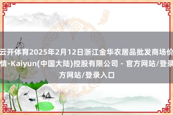 云开体育2025年2月12日浙江金华农居品批发商场价钱行情-Kaiyun(中国大陆)控股有限公司 - 官方网站/登录入口