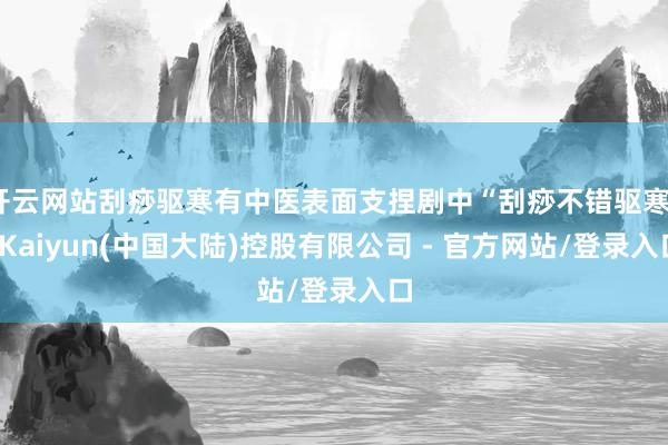 开云网站刮痧驱寒有中医表面支捏剧中“刮痧不错驱寒”-Kaiyun(中国大陆)控股有限公司 - 官方网站/登录入口