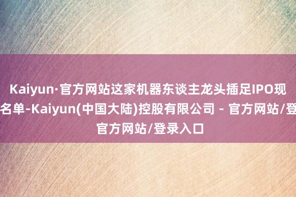 Kaiyun·官方网站这家机器东谈主龙头插足IPO现场检查名单-Kaiyun(中国大陆)控股有限公司 - 官方网站/登录入口