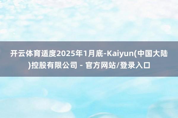 开云体育 适度2025年1月底-Kaiyun(中国大陆)控股有限公司 - 官方网站/登录入口