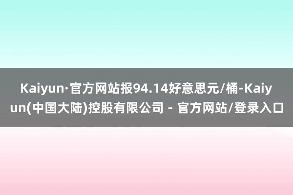 Kaiyun·官方网站报94.14好意思元/桶-Kaiyun(中国大陆)控股有限公司 - 官方网站/登录入口