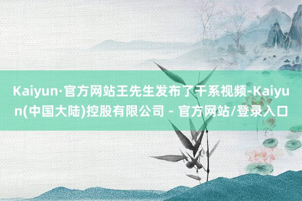 Kaiyun·官方网站王先生发布了干系视频-Kaiyun(中国大陆)控股有限公司 - 官方网站/登录入口