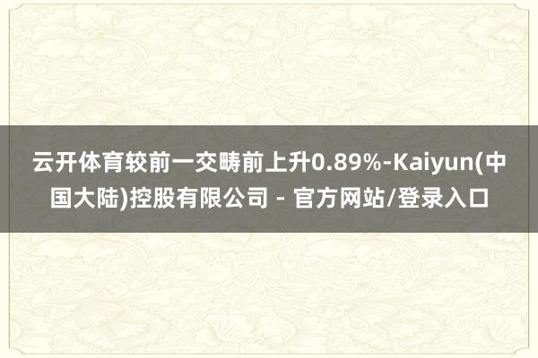 云开体育较前一交畴前上升0.89%-Kaiyun(中国大陆)控股有限公司 - 官方网站/登录入口