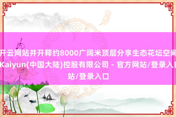 开云网站并开释约8000广阔米顶层分享生态花坛空间-Kaiyun(中国大陆)控股有限公司 - 官方网站/登录入口