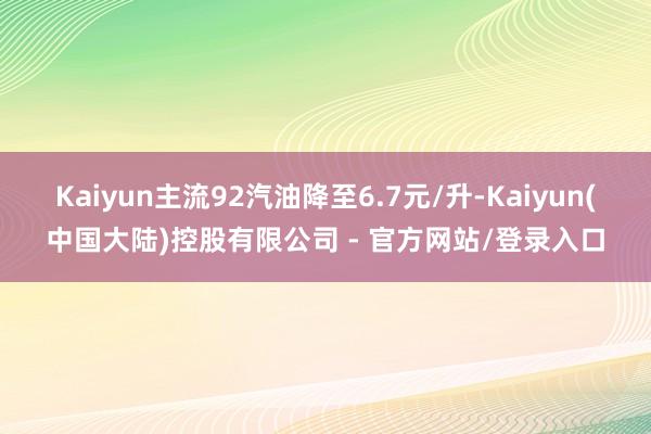 Kaiyun主流92汽油降至6.7元/升-Kaiyun(中国大陆)控股有限公司 - 官方网站/登录入口