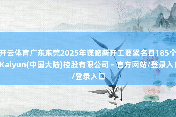 开云体育广东东莞2025年谋略新开工要紧名目185个-Kaiyun(中国大陆)控股有限公司 - 官方网站/登录入口
