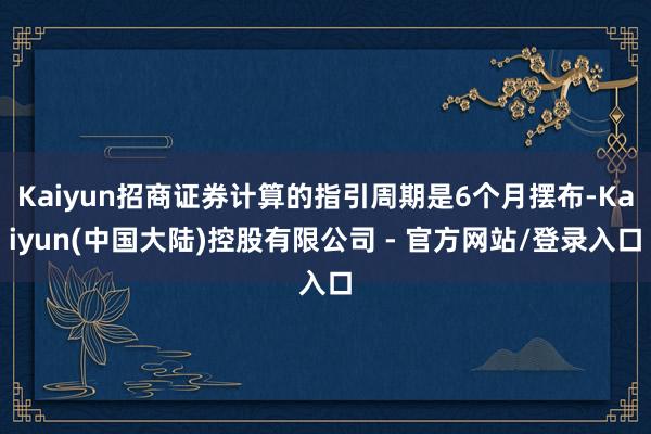 Kaiyun招商证券计算的指引周期是6个月摆布-Kaiyun(中国大陆)控股有限公司 - 官方网站/登录入口