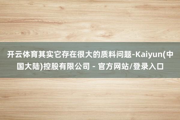开云体育其实它存在很大的质料问题-Kaiyun(中国大陆)控股有限公司 - 官方网站/登录入口