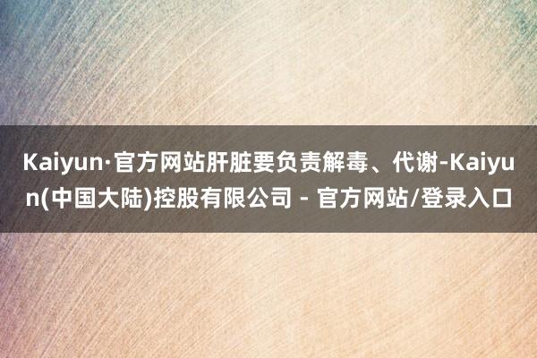 Kaiyun·官方网站肝脏要负责解毒、代谢-Kaiyun(中国大陆)控股有限公司 - 官方网站/登录入口