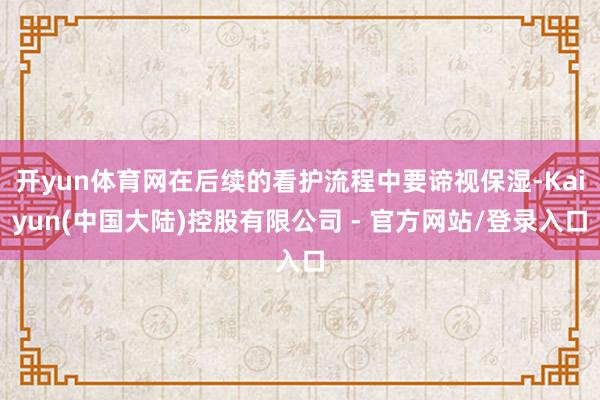 开yun体育网在后续的看护流程中要谛视保湿-Kaiyun(中国大陆)控股有限公司 - 官方网站/登录入口