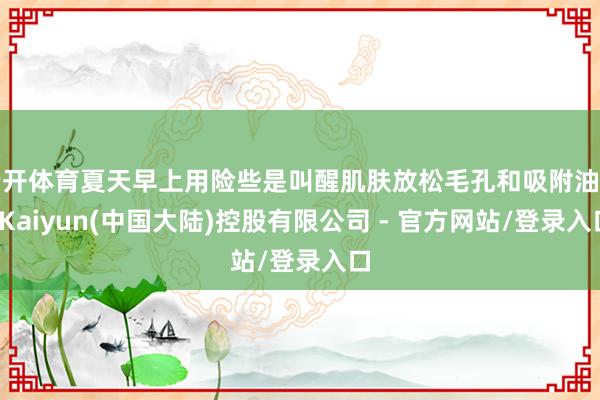 云开体育夏天早上用险些是叫醒肌肤放松毛孔和吸附油脂-Kaiyun(中国大陆)控股有限公司 - 官方网站/登录入口