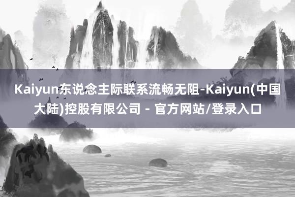 Kaiyun东说念主际联系流畅无阻-Kaiyun(中国大陆)控股有限公司 - 官方网站/登录入口