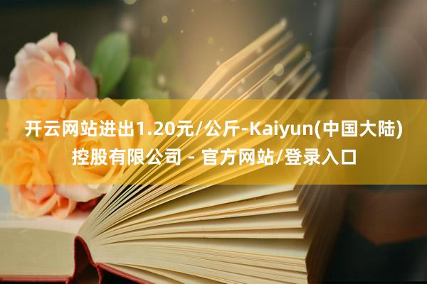 开云网站进出1.20元/公斤-Kaiyun(中国大陆)控股有限公司 - 官方网站/登录入口