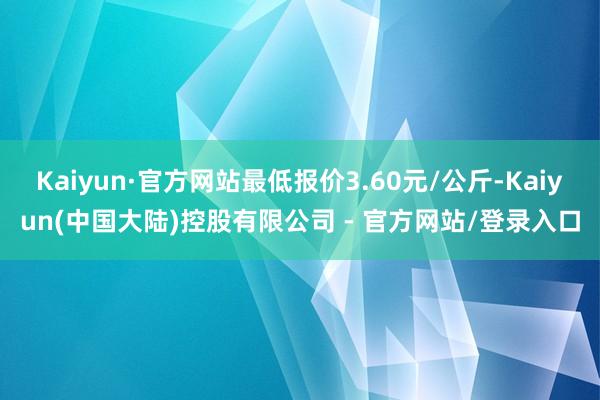 Kaiyun·官方网站最低报价3.60元/公斤-Kaiyun(中国大陆)控股有限公司 - 官方网站/登录入口