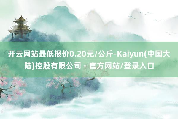 开云网站最低报价0.20元/公斤-Kaiyun(中国大陆)控股有限公司 - 官方网站/登录入口