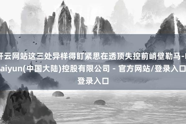 开云网站这三处异样得盯紧思在透顶失控前峭壁勒马-Kaiyun(中国大陆)控股有限公司 - 官方网站/登录入口